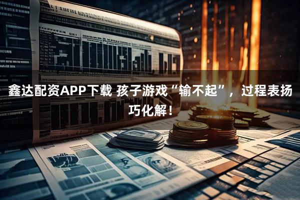 鑫达配资APP下载 孩子游戏“输不起”,过程表扬巧化解!