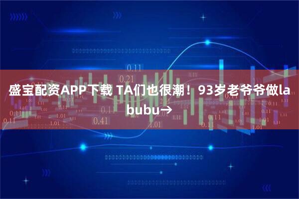 盛宝配资APP下载 TA们也很潮！93岁老爷爷做labubu→