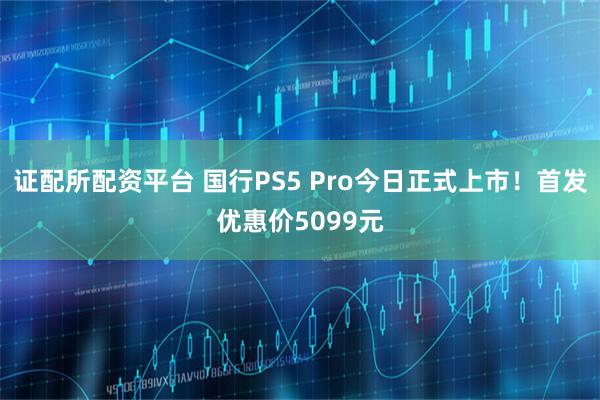 证配所配资平台 国行PS5 Pro今日正式上市！首发优惠价5099元