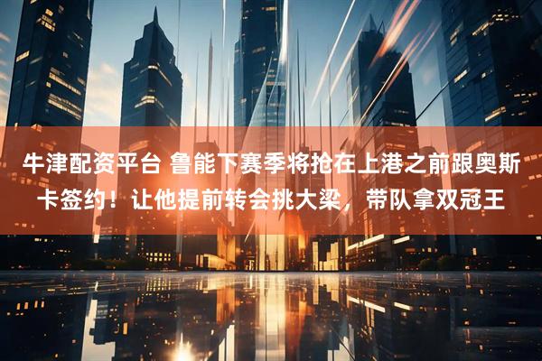 牛津配资平台 鲁能下赛季将抢在上港之前跟奥斯卡签约!让他提前转会挑大梁,带队拿双冠王