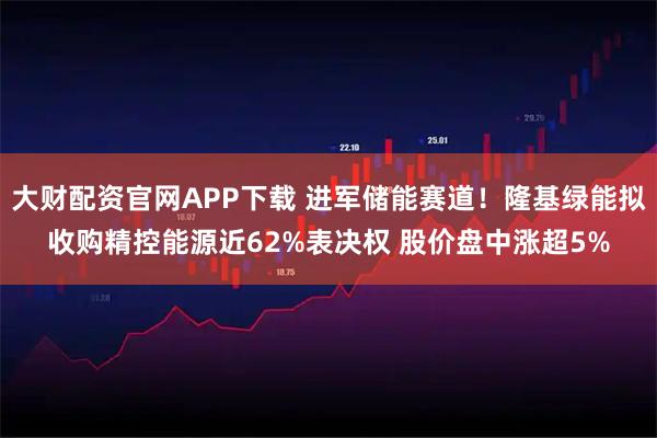 大财配资官网APP下载 进军储能赛道！隆基绿能拟收购精控能源近62%表决权 股价盘中涨超5%