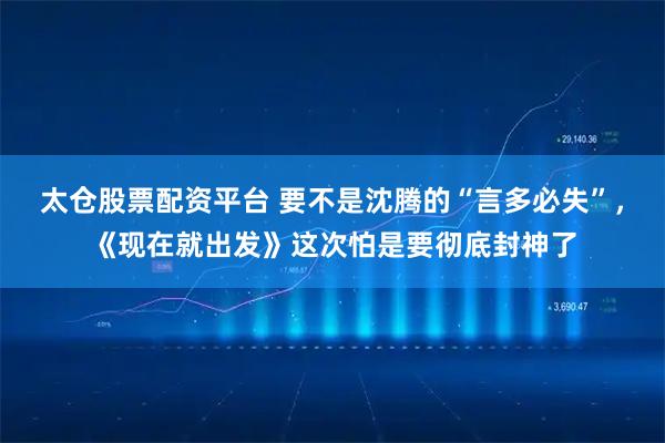 太仓股票配资平台 要不是沈腾的“言多必失”,《现在就出发》这次怕是要彻底封神了
