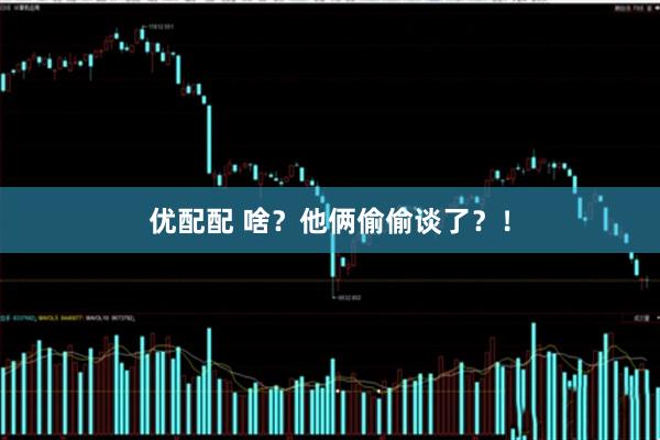 优配配 啥？他俩偷偷谈了？！