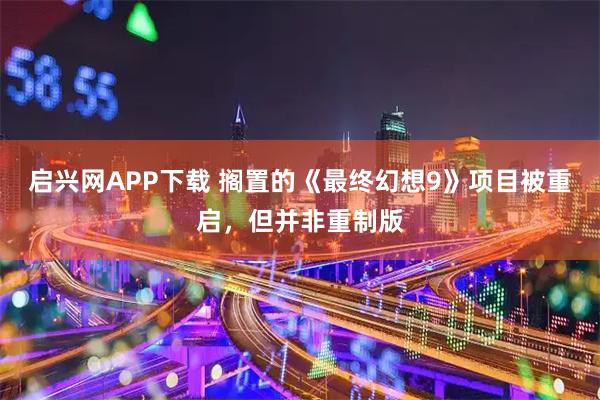 启兴网APP下载 搁置的《最终幻想9》项目被重启，但并非重制版