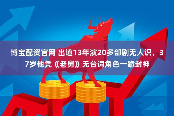 博宝配资官网 出道13年演20多部剧无人识，37岁他凭《老舅》无台词角色一跪封神