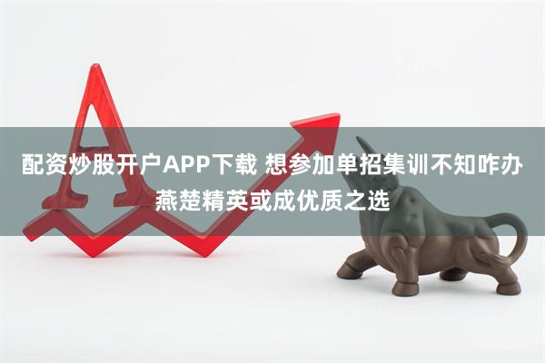配资炒股开户APP下载 想参加单招集训不知咋办燕楚精英或成优质之选