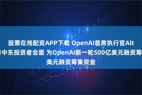 股票在线配资APP下载 OpenAI首席执行官Altman与中东投资者会面 为OpenAI新一轮500亿美元融资筹集资金
