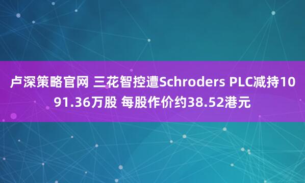 卢深策略官网 三花智控遭Schroders PLC减持1091.36万股 每股作价约38.52港元