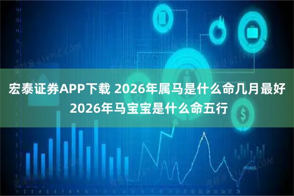 宏泰证券APP下载 2026年属马是什么命几月最好 2026年马宝宝是什么命五行