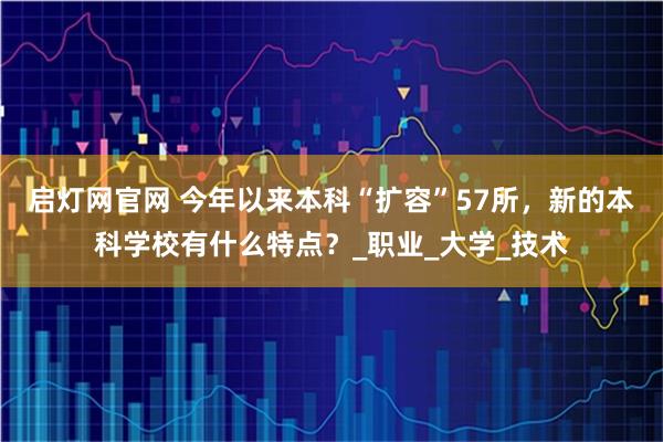 启灯网官网 今年以来本科“扩容”57所，新的本科学校有什么特点？_职业_大学_技术