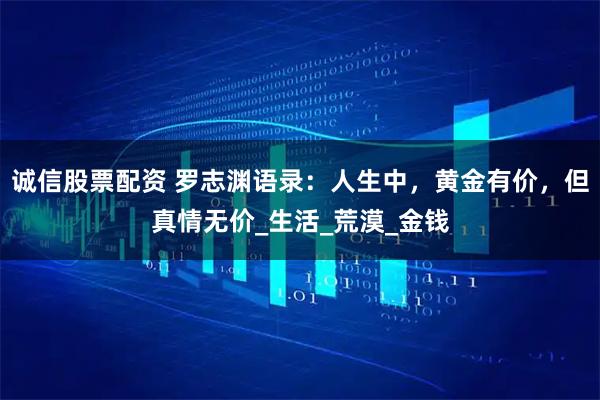 诚信股票配资 罗志渊语录：人生中，黄金有价，但真情无价_生活_荒漠_金钱