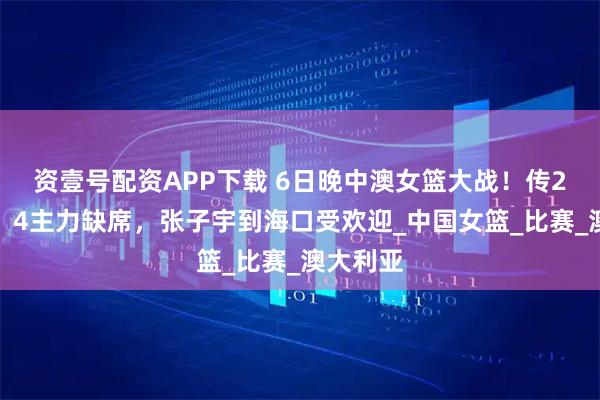 资壹号配资APP下载 6日晚中澳女篮大战！传2好消息！4主力缺席，张子宇到海口受欢迎_中国女篮_比赛_澳大利亚