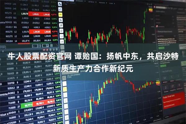 牛人股票配资官网 谭贻国：扬帆中东，共启沙特新质生产力合作新纪元