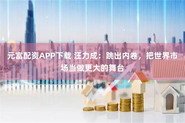 元富配资APP下载 汪力成：跳出内卷，把世界市场当做更大的舞台