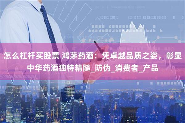 怎么杠杆买股票 鸿茅药酒：凭卓越品质之姿，彰显中华药酒独特精髓_防伪_消费者_产品