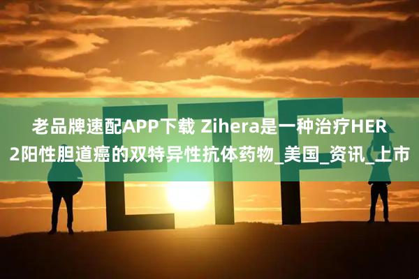 老品牌速配APP下载 Zihera是一种治疗HER2阳性胆道癌的双特异性抗体药物_美国_资讯_上市