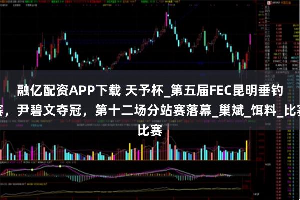 融亿配资APP下载 天予杯_第五届FEC昆明垂钓赛，尹碧文夺冠，第十二场分站赛落幕_巢斌_饵料_比赛