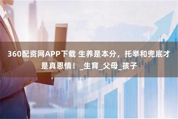 360配资网APP下载 生养是本分，托举和兜底才是真恩情！_生育_父母_孩子