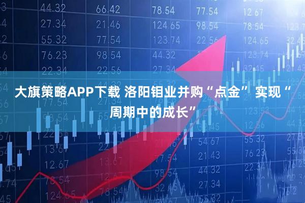 大旗策略APP下载 洛阳钼业并购“点金” 实现“周期中的成长”
