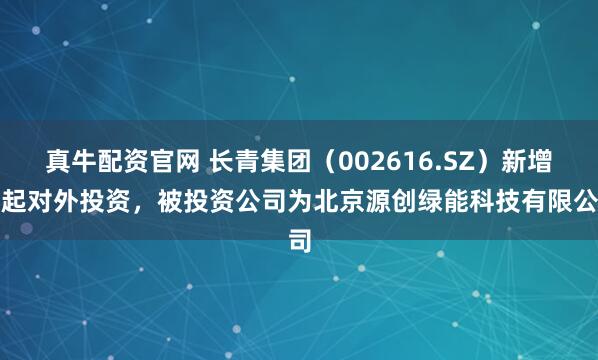 真牛配资官网 长青集团（002616.SZ）新增一起对外投资，被投资公司为北京源创绿能科技有限公司