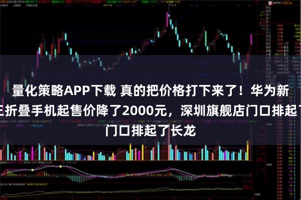 量化策略APP下载 真的把价格打下来了!华为新一代三折叠手机起售价降了2000元,深圳旗舰店门口排起了长龙